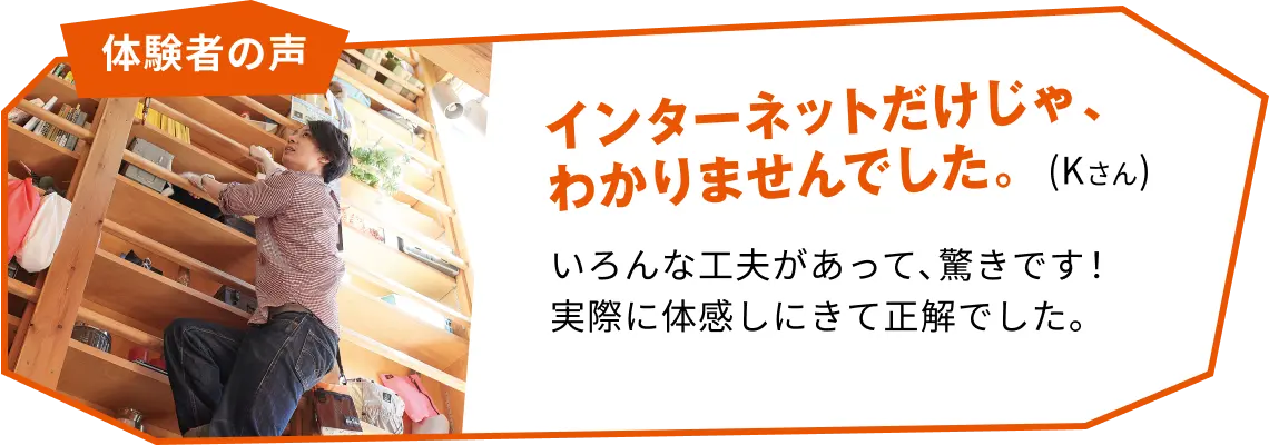 体験者の声 インターネットだけじゃ、分かりませんでした。(Kさん) いろんな工夫があって驚きです!実際に体感しにきて正解でした。