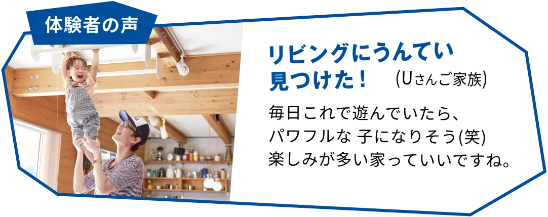 体験者の声 リビングにうんてい見つけた!(Uさんご家族) 毎日これで遊んでいたら、パワフルな子になりそう(笑) 楽しみが多い家っていいですね。